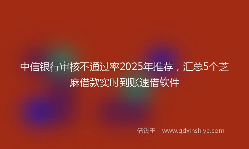 中信银行审核不通过率2025年推荐，汇总5个芝麻借款实时到账速借软件