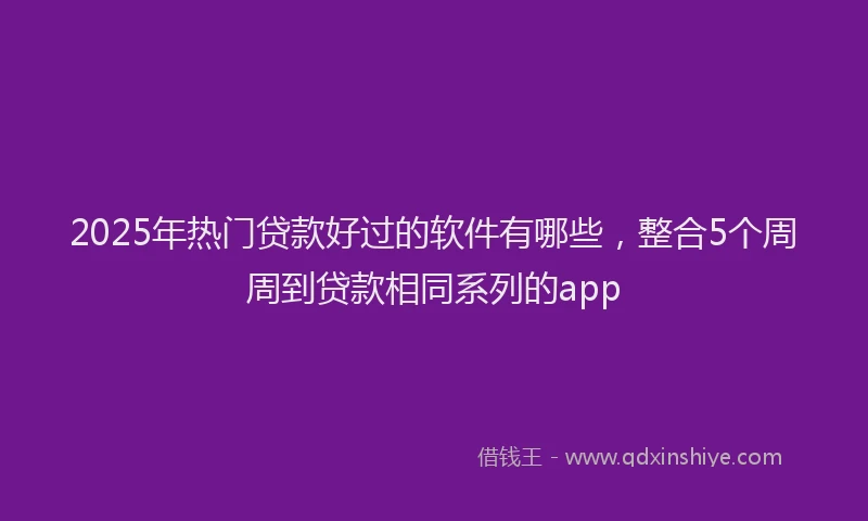 2025年热门贷款好过的软件有哪些，整合5个周周到贷款相同系列的app