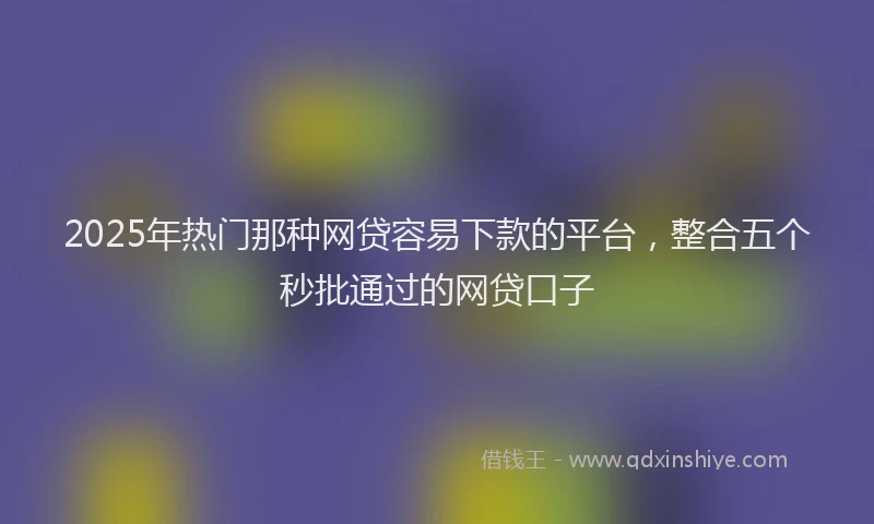 2025年热门那种网贷容易下款的平台，整合五个秒批通过的网贷口子
