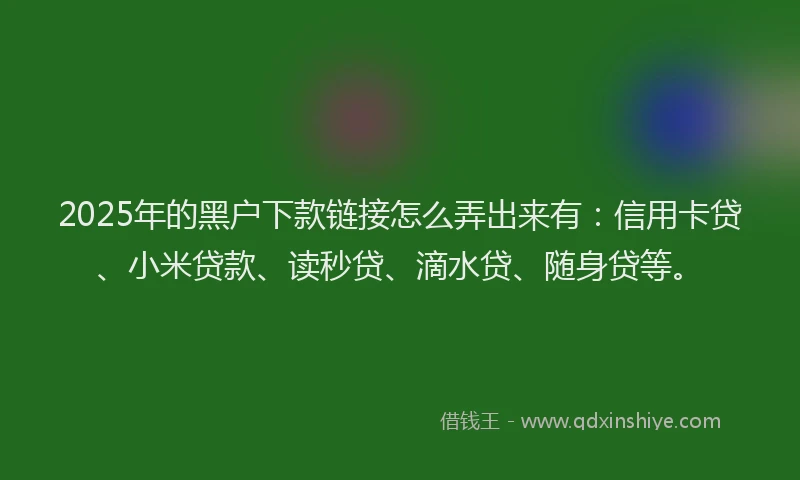 2025年的黑户下款链接怎么弄出来有：信用卡贷、小米贷款、读秒贷、滴水贷、随身贷等。