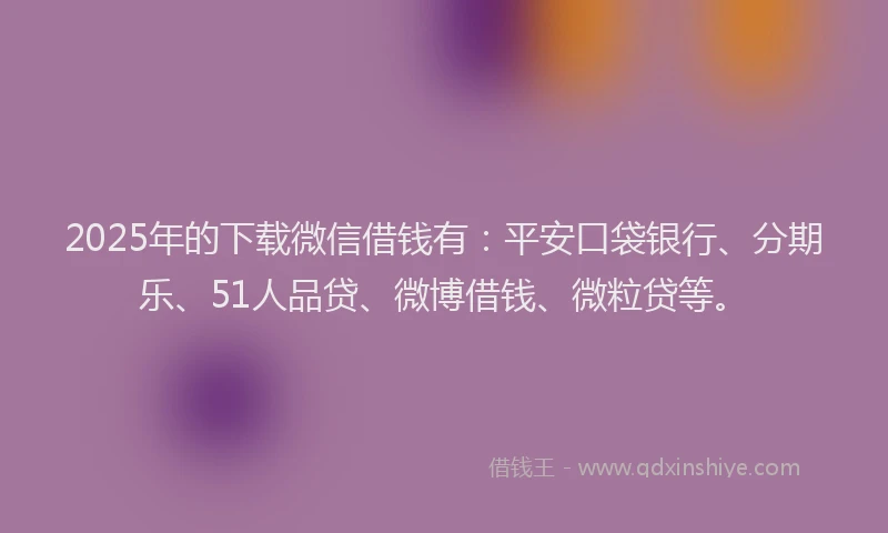 2025年的下载微信借钱有：平安口袋银行、分期乐、51人品贷、微博借钱、微粒贷等。