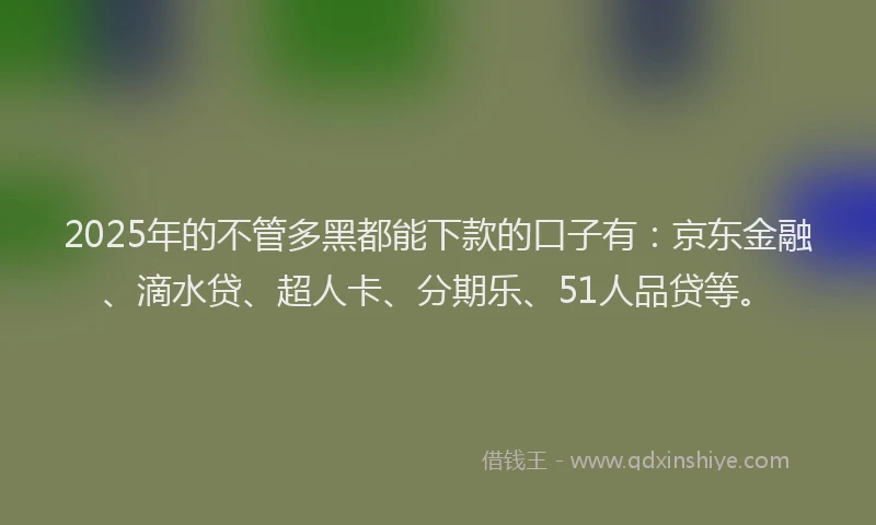 2025年的不管多黑都能下款的口子有：京东金融、滴水贷、超人卡、分期乐、51人品贷等。