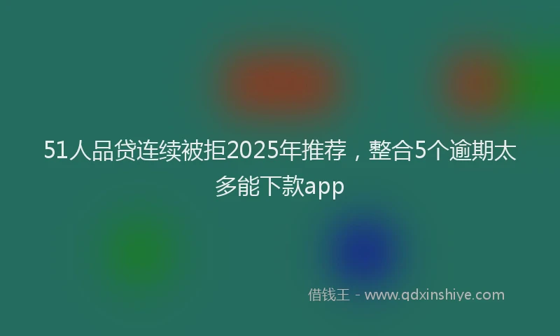 51人品贷连续被拒2025年推荐，整合5个逾期太多能下款app