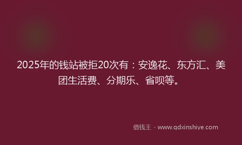 2025年的钱站被拒20次有：安逸花、东方汇、美团生活费、分期乐、省呗等。