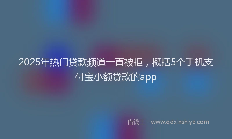 2025年热门贷款频道一直被拒，概括5个手机支付宝小额贷款的app