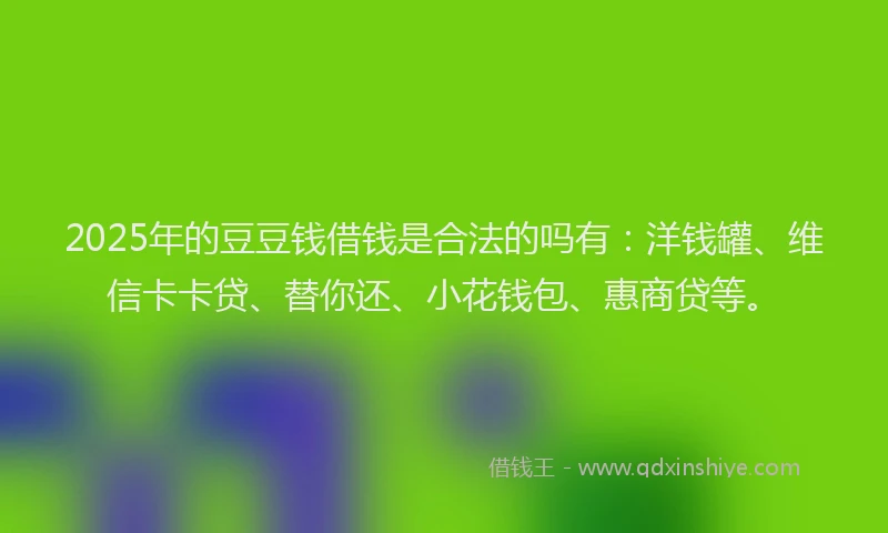 2025年的豆豆钱借钱是合法的吗有：洋钱罐、维信卡卡贷、替你还、小花钱包、惠商贷等。
