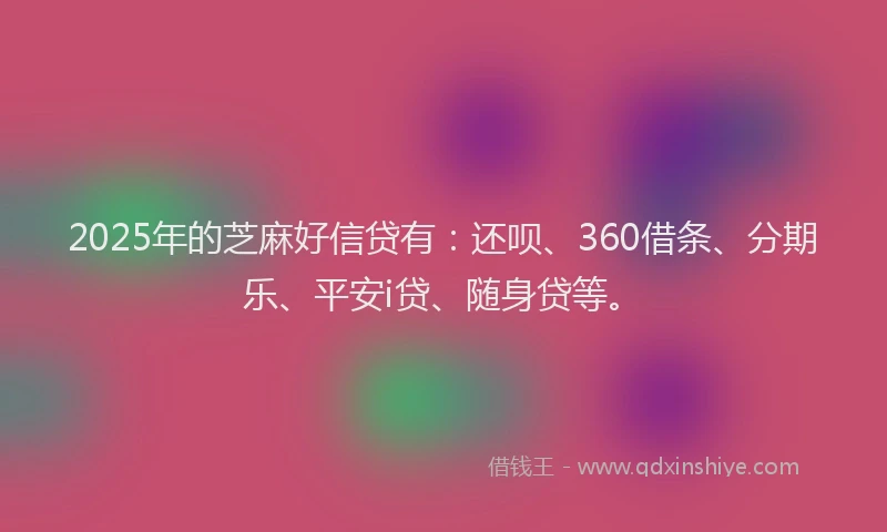 2025年的芝麻好信贷有：还呗、360借条、分期乐、平安i贷、随身贷等。