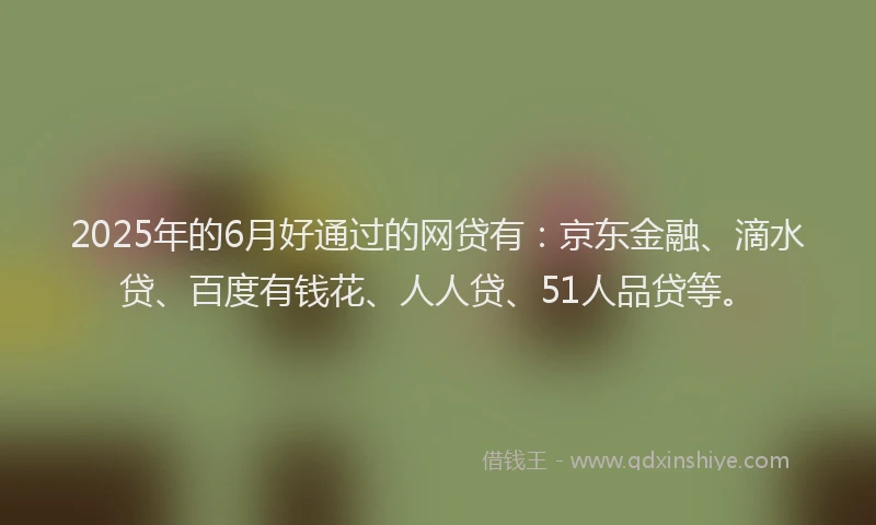 2025年的6月好通过的网贷有：京东金融、滴水贷、百度有钱花、人人贷、51人品贷等。
