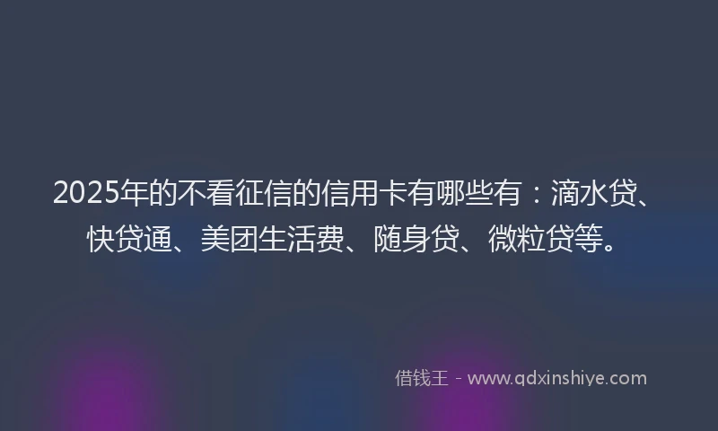 2025年的不看征信的信用卡有哪些有：滴水贷、快贷通、美团生活费、随身贷、微粒贷等。