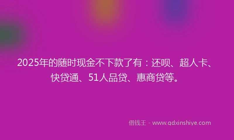 2025年的随时现金不下款了有：还呗、超人卡、快贷通、51人品贷、惠商贷等。
