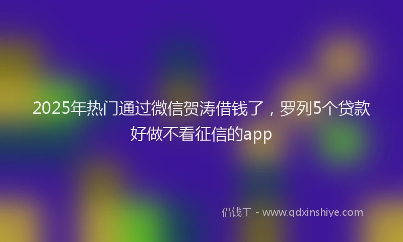 2025年热门通过微信贺涛借钱了，罗列5个贷款好做不看征信的app