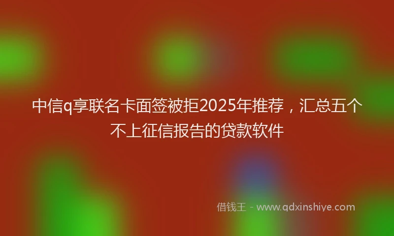 中信q享联名卡面签被拒2025年推荐，汇总五个不上征信报告的贷款软件