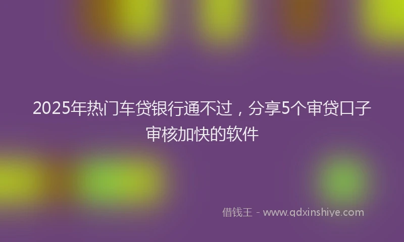 2025年热门车贷银行通不过，分享5个审贷口子审核加快的软件