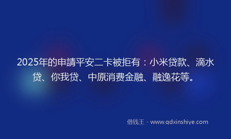 2025年的申請平安二卡被拒有：小米贷款、滴水贷、你我贷、中原消费金融、融逸花等。