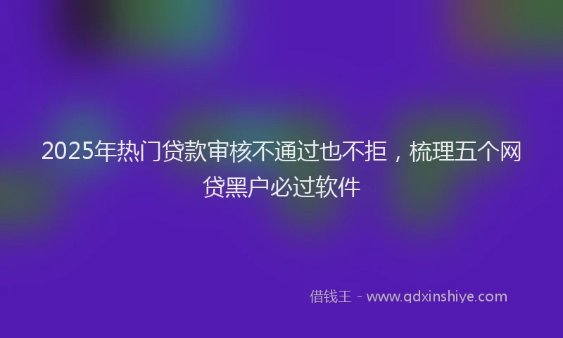 2025年热门贷款审核不通过也不拒，梳理五个网贷黑户必过软件
