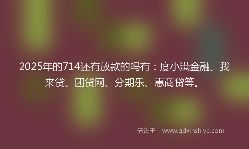 2025年的714还有放款的吗有：度小满金融、我来贷、团贷网、分期乐、惠商贷等。