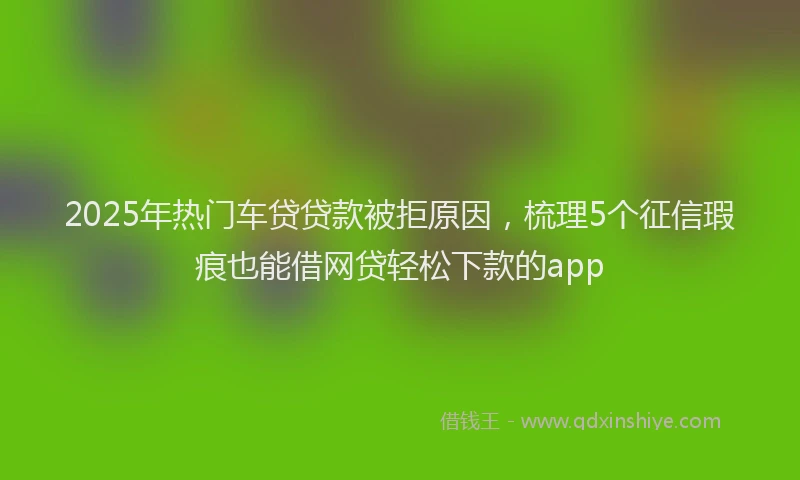 2025年热门车贷贷款被拒原因，梳理5个征信瑕疵也能借网贷轻松下款的app