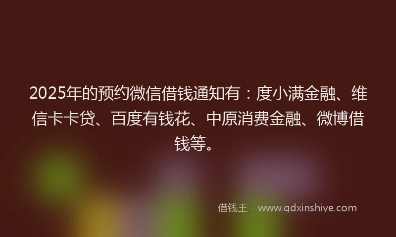 2025年的预约微信借钱通知有：度小满金融、维信卡卡贷、百度有钱花、中原消费金融、微博借钱等。