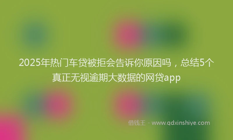 2025年热门车贷被拒会告诉你原因吗，总结5个真正无视逾期大数据的网贷app
