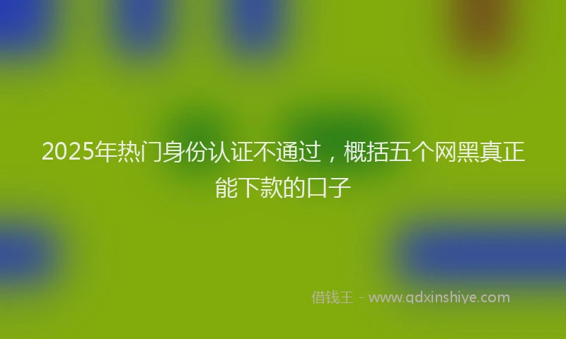 2025年热门身份认证不通过，概括五个网黑真正能下款的口子
