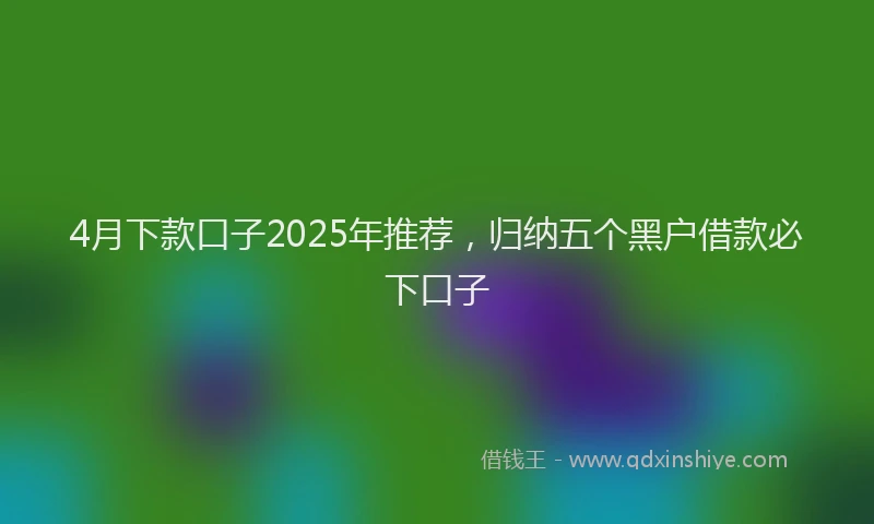 4月下款口子2025年推荐，归纳五个黑户借款必下口子