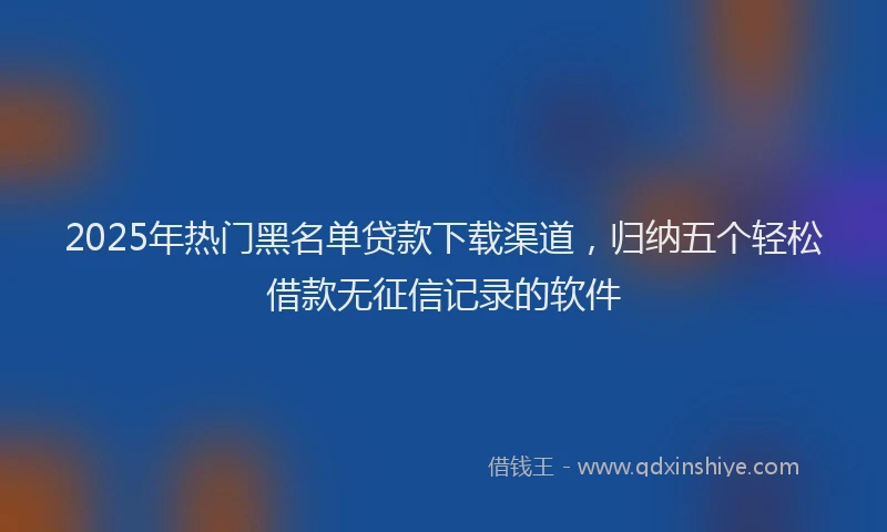 2025年热门黑名单贷款下载渠道，归纳五个轻松借款无征信记录的软件
