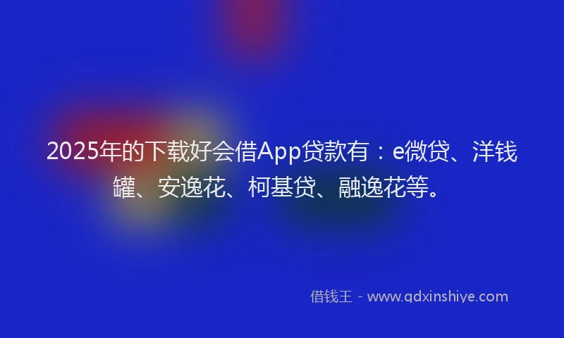 2025年的下载好会借App贷款有：e微贷、洋钱罐、安逸花、柯基贷、融逸花等。