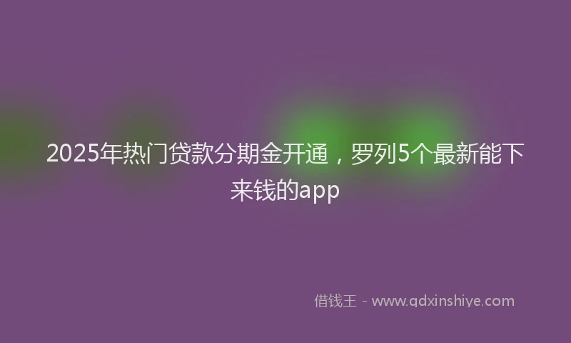 2025年热门贷款分期金开通，罗列5个最新能下来钱的app