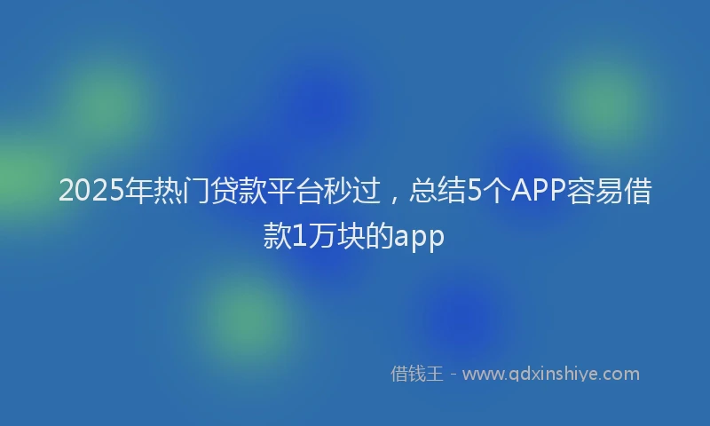 2025年热门贷款平台秒过，总结5个APP容易借款1万块的app