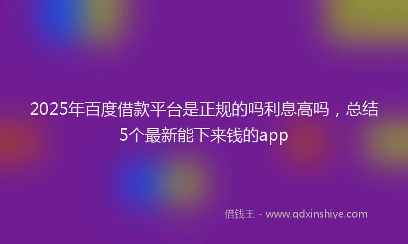 2025年百度借款平台是正规的吗利息高吗，总结5个最新能下来钱的app