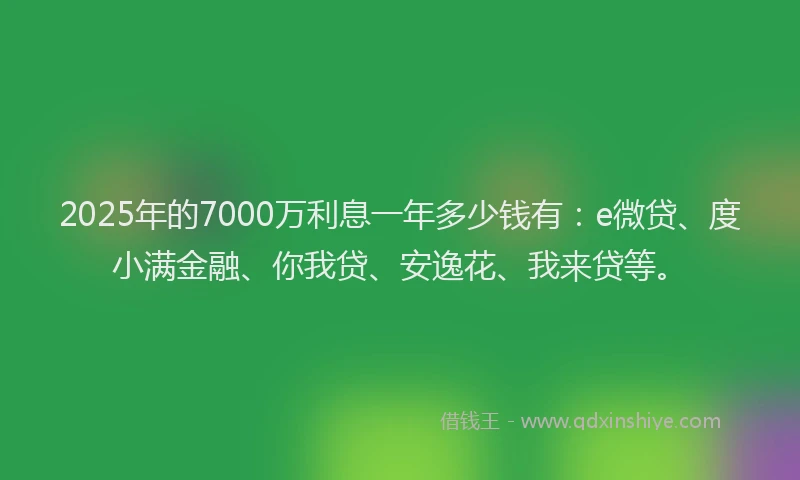 2025年的7000万利息一年多少钱有：e微贷、度小满金融、你我贷、安逸花、我来贷等。