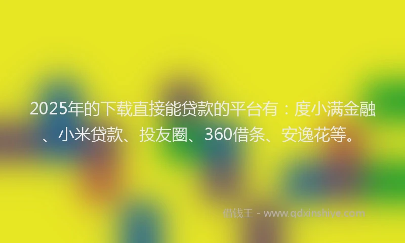 2025年的下载直接能贷款的平台有：度小满金融、小米贷款、投友圈、360借条、安逸花等。