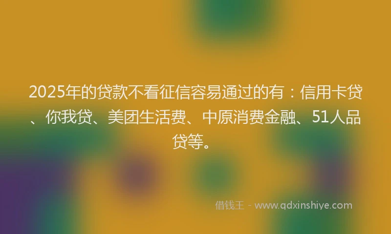 2025年的贷款不看征信容易通过的有：信用卡贷、你我贷、美团生活费、中原消费金融、51人品贷等。