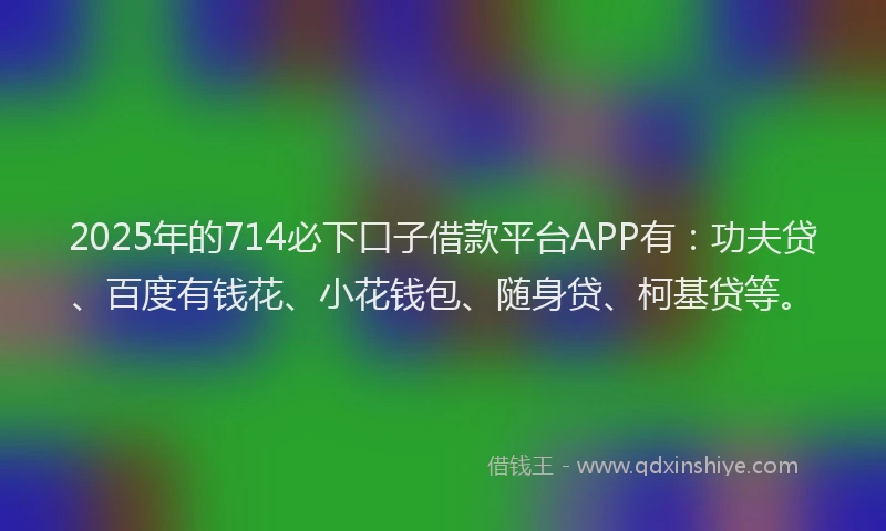 2025年的714必下口子借款平台APP有：功夫贷、百度有钱花、小花钱包、随身贷、柯基贷等。