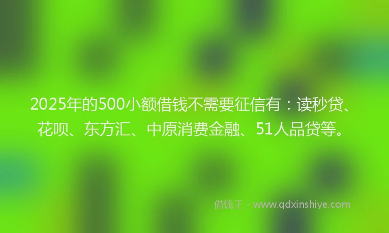 2025年的500小额借钱不需要征信有：读秒贷、花呗、东方汇、中原消费金融、51人品贷等。