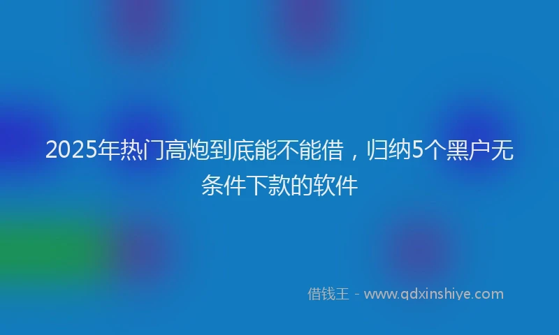 2025年热门高炮到底能不能借，归纳5个黑户无条件下款的软件