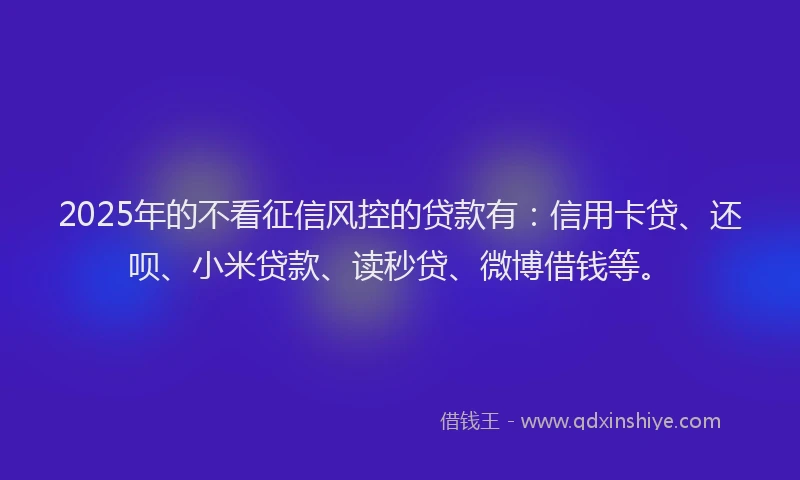 2025年的不看征信风控的贷款有：信用卡贷、还呗、小米贷款、读秒贷、微博借钱等。