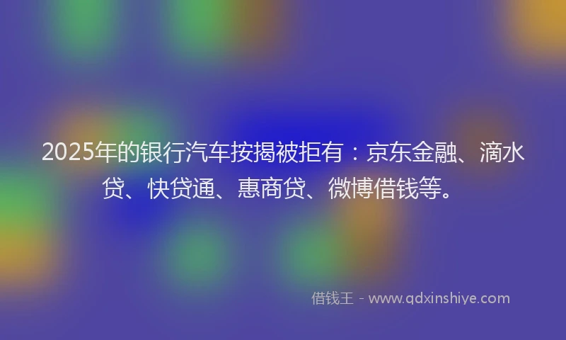 2025年的银行汽车按揭被拒有：京东金融、滴水贷、快贷通、惠商贷、微博借钱等。