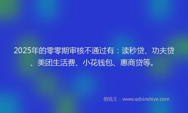 2025年的零零期审核不通过有：读秒贷、功夫贷、美团生活费、小花钱包、惠商贷等。