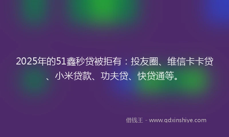 2025年的51鑫秒贷被拒有：投友圈、维信卡卡贷、小米贷款、功夫贷、快贷通等。