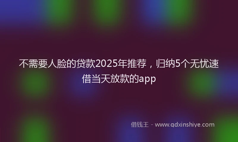 不需要人脸的贷款2025年推荐，归纳5个无忧速借当天放款的app