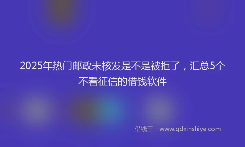 2025年热门邮政未核发是不是被拒了，汇总5个不看征信的借钱软件