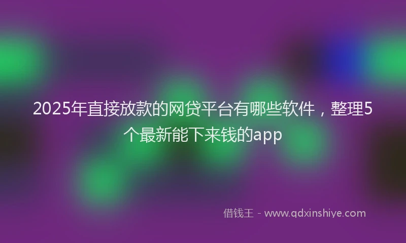 2025年直接放款的网贷平台有哪些软件，整理5个最新能下来钱的app