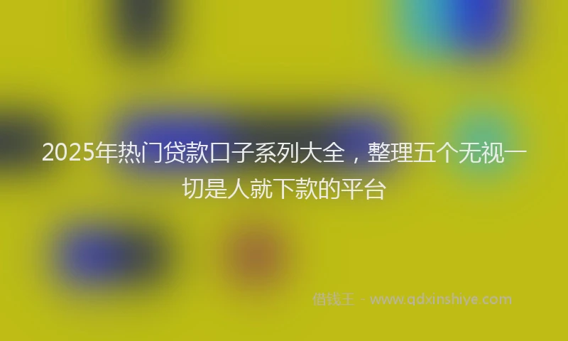 2025年热门贷款口子系列大全，整理五个无视一切是人就下款的平台