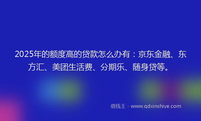2025年的额度高的贷款怎么办有：京东金融、东方汇、美团生活费、分期乐、随身贷等。