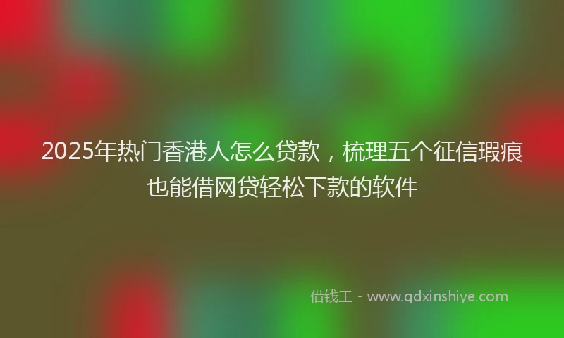 2025年热门香港人怎么贷款，梳理五个征信瑕疵也能借网贷轻松下款的软件