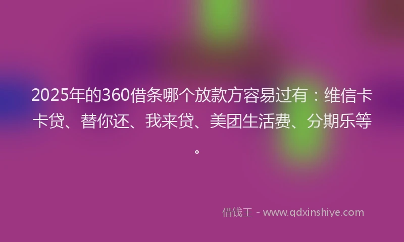 2025年的360借条哪个放款方容易过有：维信卡卡贷、替你还、我来贷、美团生活费、分期乐等。