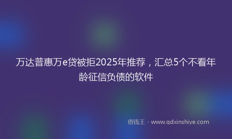 万达普惠万e贷被拒2025年推荐，汇总5个不看年龄征信负债的软件