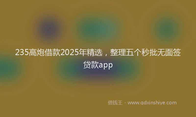 235高炮借款2025年精选，整理五个秒批无面签贷款app
