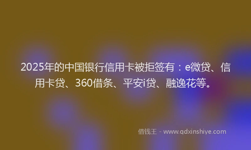 2025年的中国银行信用卡被拒签有：e微贷、信用卡贷、360借条、平安i贷、融逸花等。